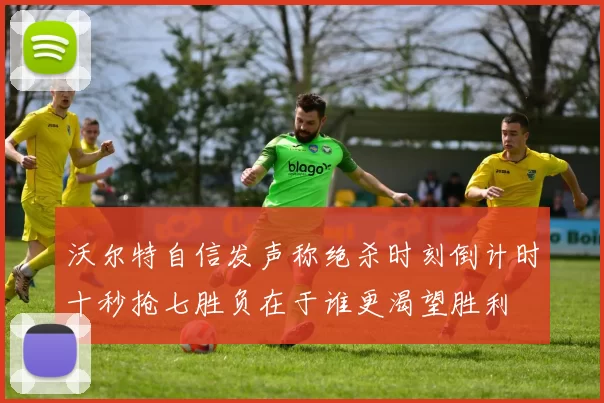 沃尔特自信发声称绝杀时刻倒计时十秒抢七胜负在于谁更渴望胜利