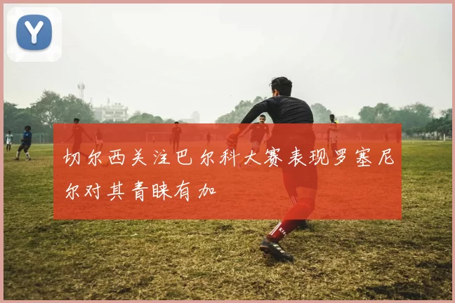 切尔西关注巴尔科大赛表现罗塞尼尔对其青睐有加