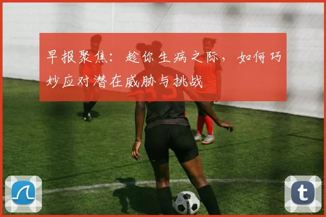 早报聚焦：趁你生病之际，如何巧妙应对潜在威胁与挑战