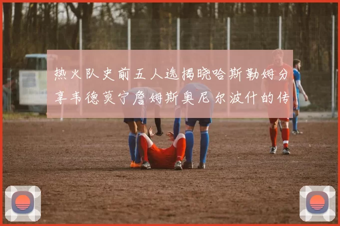 热火队史前五人选揭晓哈斯勒姆分享韦德莫宁詹姆斯奥尼尔波什的传奇地位