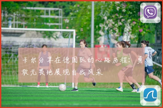 卡尔分享在德国队的心路历程：勇敢无畏地展现自我风采