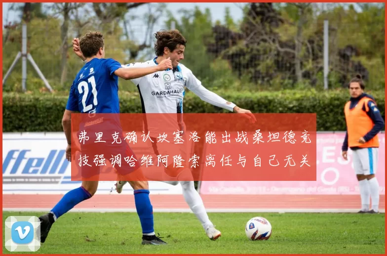 弗里克确认坎塞洛能出战桑坦德竞技强调哈维阿隆索离任与自己无关