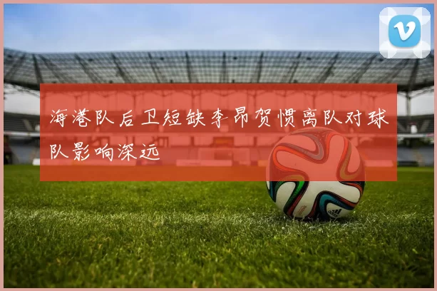 海港队后卫短缺李昂贺惯离队对球队影响深远