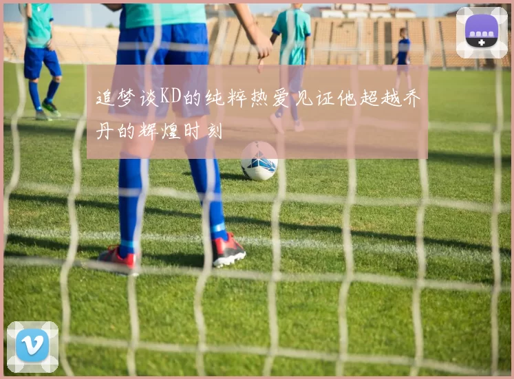 追梦谈KD的纯粹热爱见证他超越乔丹的辉煌时刻