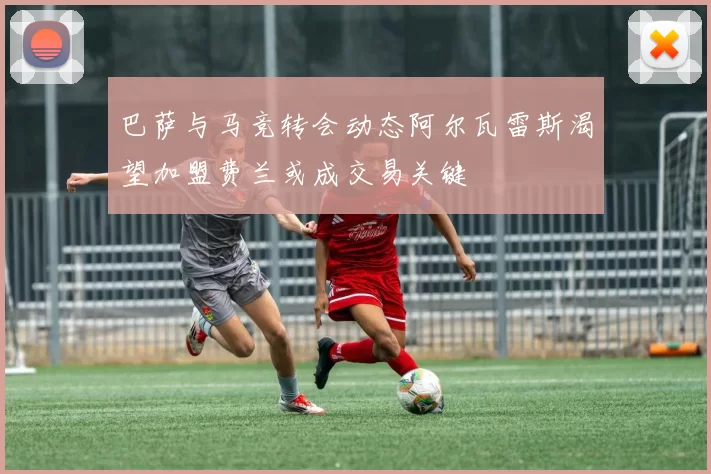 巴萨与马竞转会动态阿尔瓦雷斯渴望加盟费兰或成交易关键