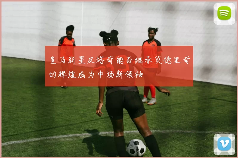 皇马新星皮塔奇能否继承莫德里奇的辉煌成为中场新领袖