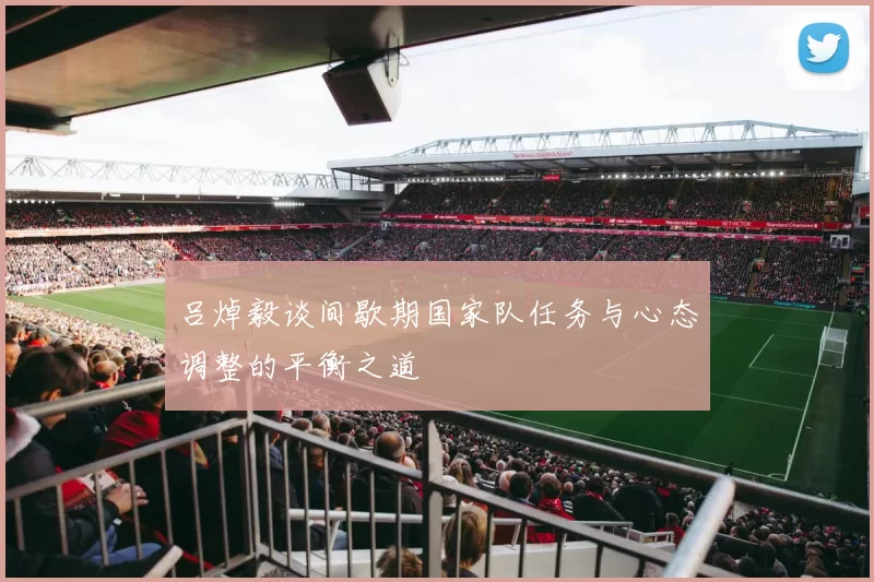 吕焯毅谈间歇期国家队任务与心态调整的平衡之道