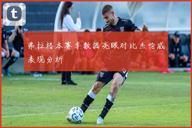 弗拉格本赛季数据亮眼对比杰伦威表现分析