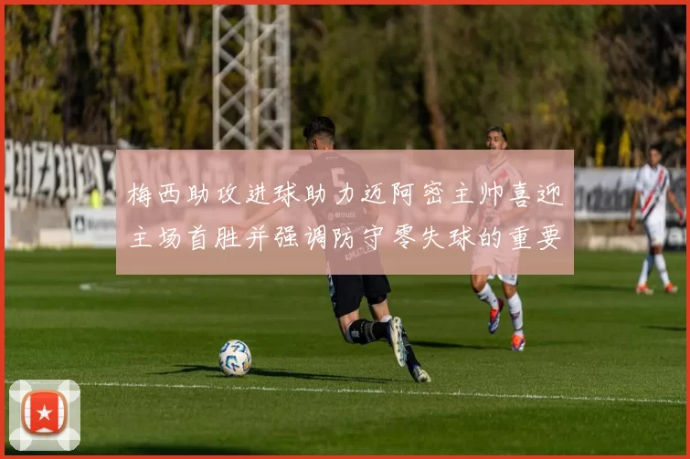 梅西助攻进球助力迈阿密主帅喜迎主场首胜并强调防守零失球的重要性