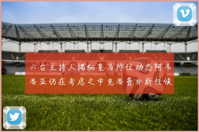 六台主持人揭秘皇马帅位动态阿韦洛亚仍在考虑之中克洛普非新任候选人