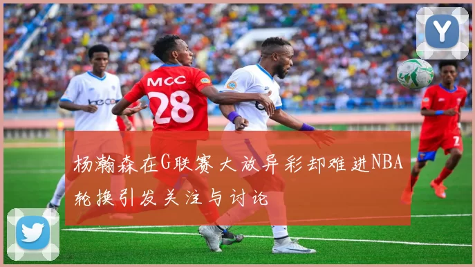 杨瀚森在G联赛大放异彩却难进NBA轮换引发关注与讨论