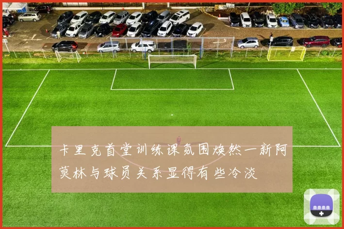 卡里克首堂训练课氛围焕然一新阿莫林与球员关系显得有些冷淡