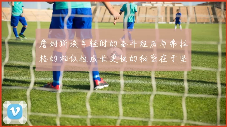 詹姆斯谈年轻时的奋斗经历与弗拉格的相似性成长更快的秘密在于坚持与磨炼
