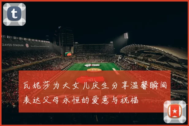 瓦妮莎为大女儿庆生分享温馨瞬间表达父母永恒的爱意与祝福