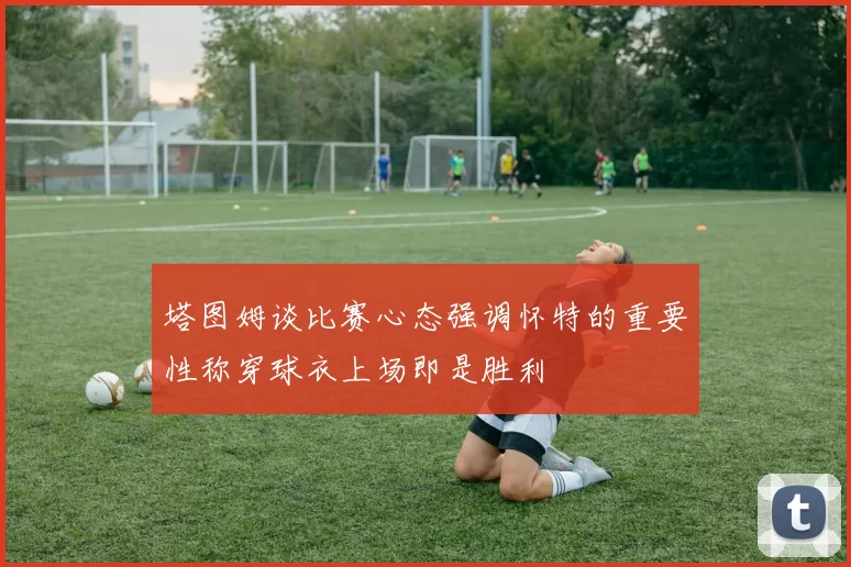 塔图姆谈比赛心态强调怀特的重要性称穿球衣上场即是胜利