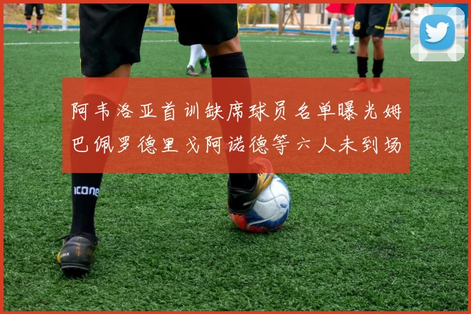 阿韦洛亚首训缺席球员名单曝光姆巴佩罗德里戈阿诺德等六人未到场