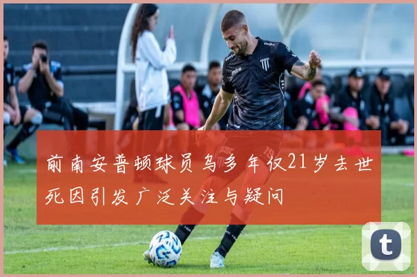 前南安普顿球员乌多年仅21岁去世死因引发广泛关注与疑问