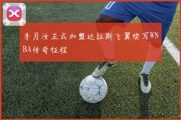 李月汝正式加盟达拉斯飞翼续写WNBA传奇征程