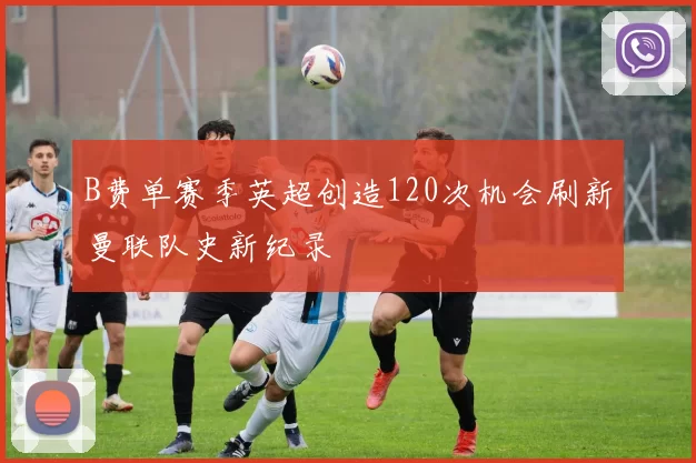 B费单赛季英超创造120次机会刷新曼联队史新纪录