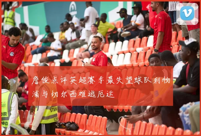 詹俊点评英超赛季最失望球队利物浦与切尔西难逃厄运
