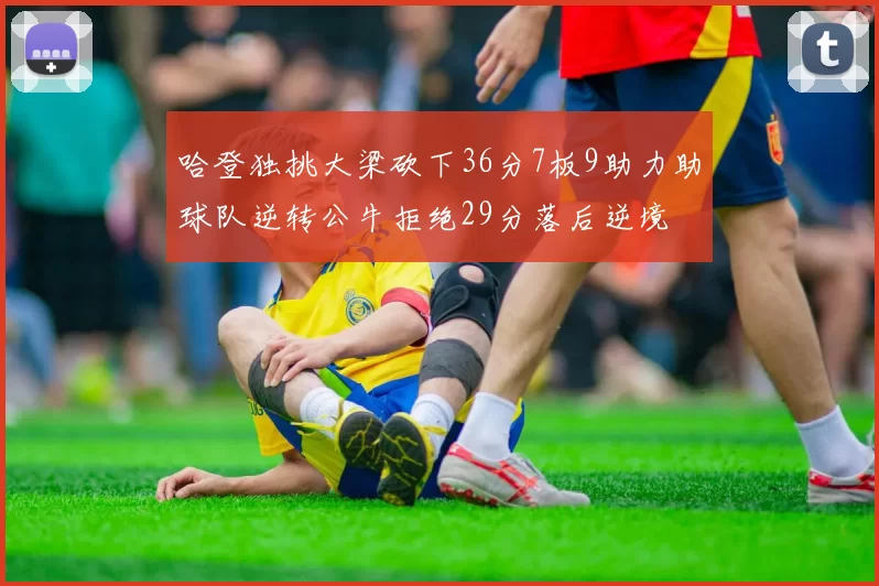 哈登独挑大梁砍下36分7板9助力助球队逆转公牛拒绝29分落后逆境