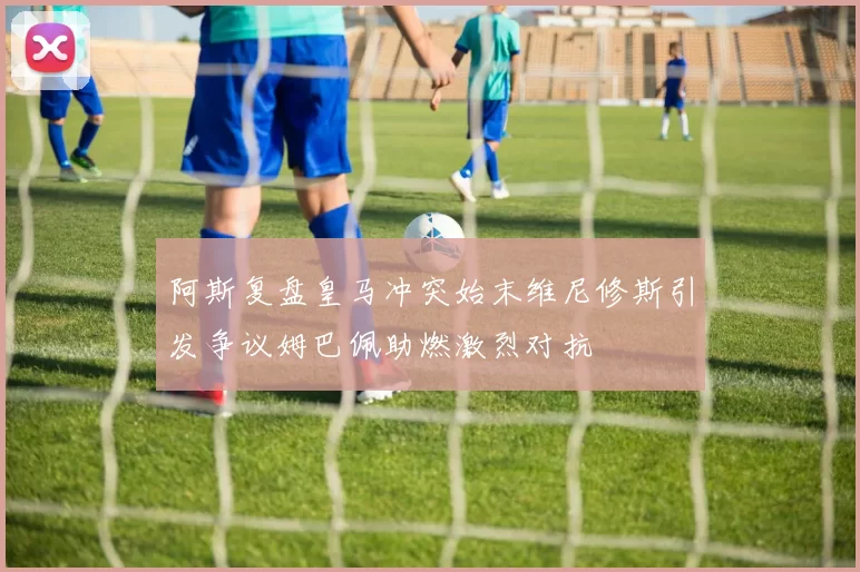 阿斯复盘皇马冲突始末维尼修斯引发争议姆巴佩助燃激烈对抗