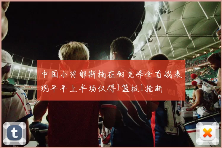 中国小将郇斯楠在耐克峰会首战表现平平上半场仅得1篮板1抢断
